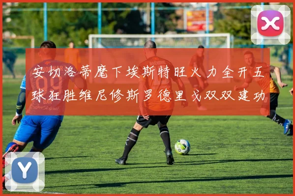 安切洛蒂麾下埃斯特旺火力全开五球狂胜维尼修斯罗德里戈双双建功