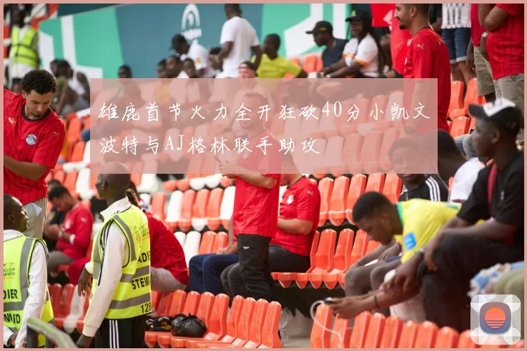 雄鹿首节火力全开狂砍40分小凯文波特与AJ格林联手助攻