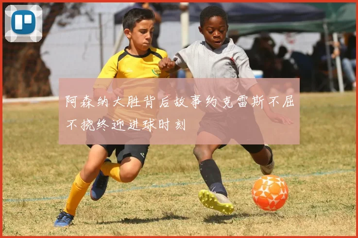 阿森纳大胜背后故事约克雷斯不屈不挠终迎进球时刻