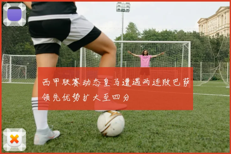 西甲联赛动态皇马遭遇两连败巴萨领先优势扩大至四分