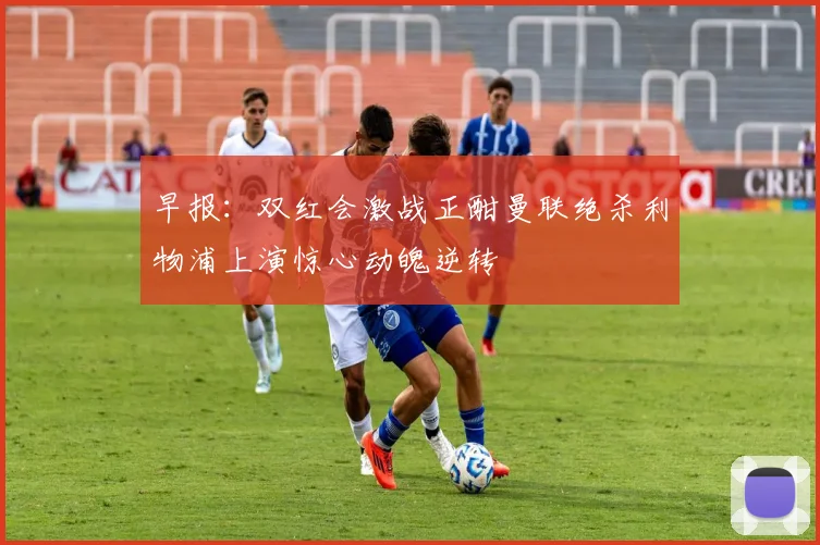 早报：双红会激战正酣曼联绝杀利物浦上演惊心动魄逆转