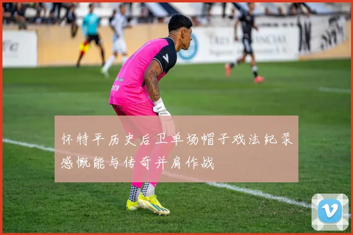 怀特平历史后卫单场帽子戏法纪录感慨能与传奇并肩作战