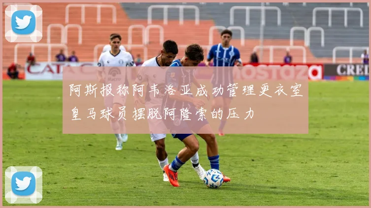 阿斯报称阿韦洛亚成功管理更衣室皇马球员摆脱阿隆索的压力
