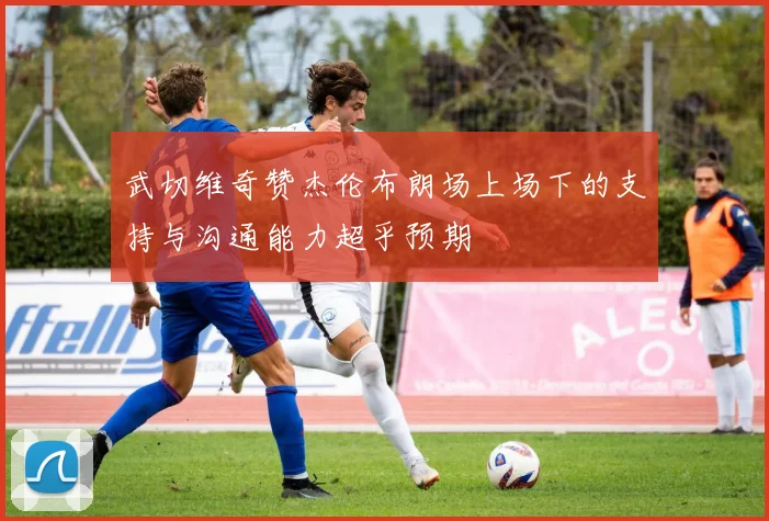 武切维奇赞杰伦布朗场上场下的支持与沟通能力超乎预期
