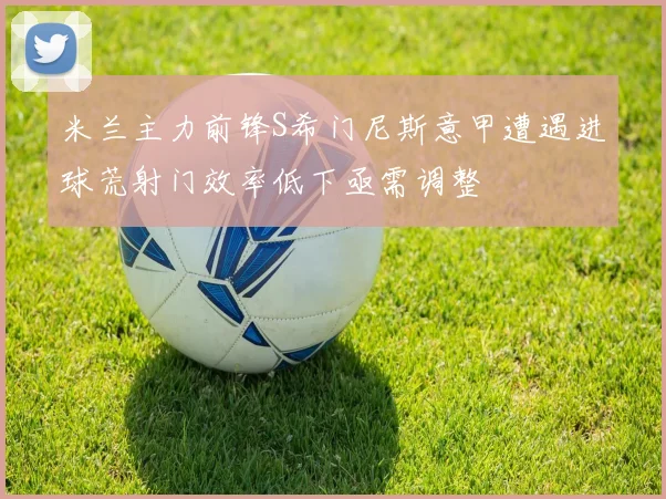 米兰主力前锋S希门尼斯意甲遭遇进球荒射门效率低下亟需调整