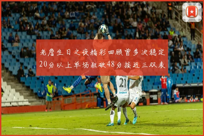 老詹生日之夜精彩回顾曾多次稳定20分以上单场狂砍48分接近三双表现