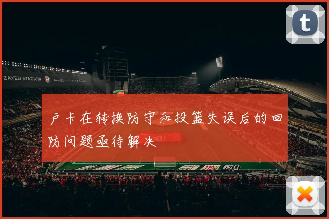 卢卡在转换防守和投篮失误后的回防问题亟待解决
