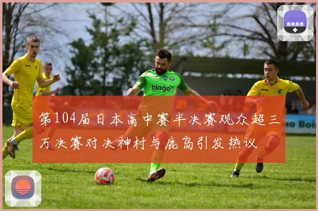 第104届日本高中赛半决赛观众超三万决赛对决神村与鹿岛引发热议