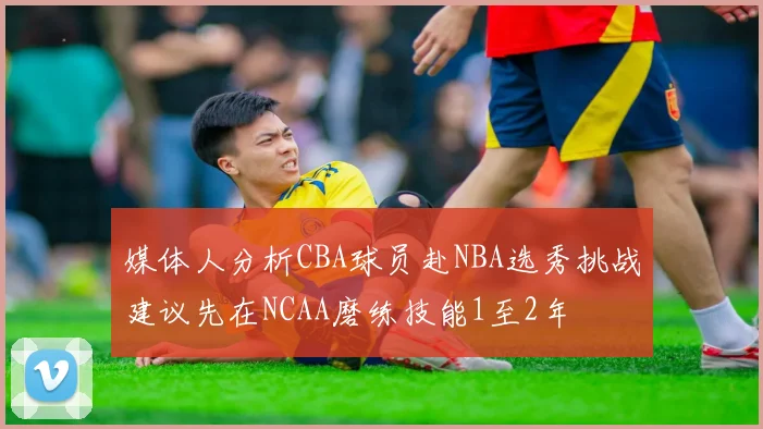 媒体人分析CBA球员赴NBA选秀挑战建议先在NCAA磨练技能1至2年