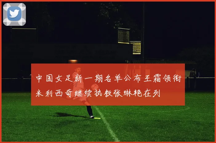 中国女足新一期名单公布王霜领衔米利西奇继续执教张琳艳在列