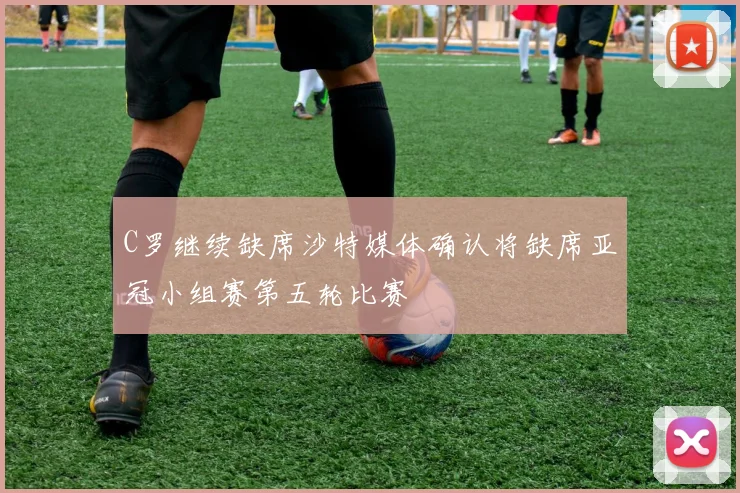 C罗继续缺席沙特媒体确认将缺席亚冠小组赛第五轮比赛
