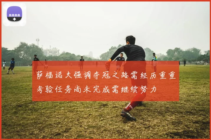 萨福诺夫强调夺冠之路需经历重重考验任务尚未完成需继续努力