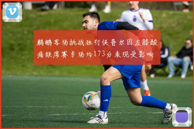 鹈鹕客场挑战独行侠普尔因左膝酸痛缺席赛季场均173分表现受影响