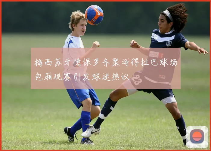 梅西苏牙德保罗齐聚海得拉巴球场包厢观赛引发球迷热议