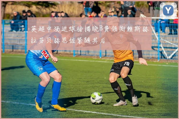 英超中场进球榜揭晓B费领衔赖斯赫拉芬贝赫恩佐紧随其后