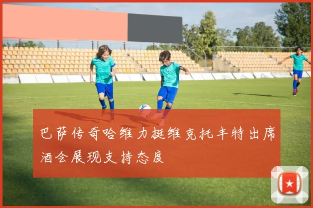 巴萨传奇哈维力挺维克托丰特出席酒会展现支持态度