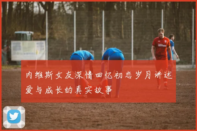 内维斯女友深情回忆初恋岁月讲述爱与成长的真实故事