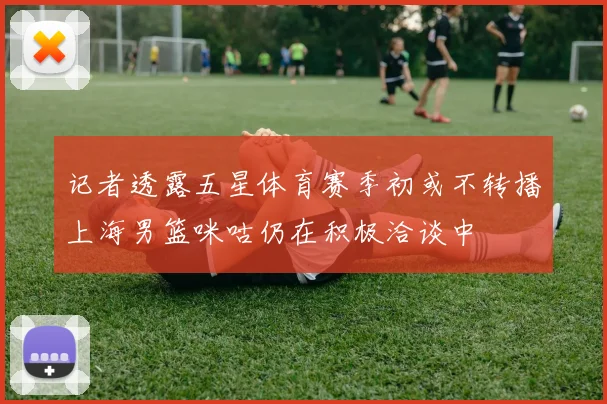 记者透露五星体育赛季初或不转播上海男篮咪咕仍在积极洽谈中