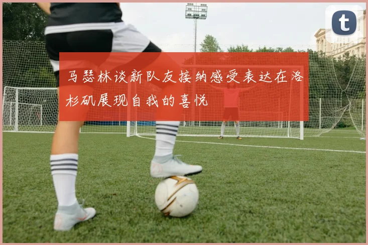 马瑟林谈新队友接纳感受表达在洛杉矶展现自我的喜悦