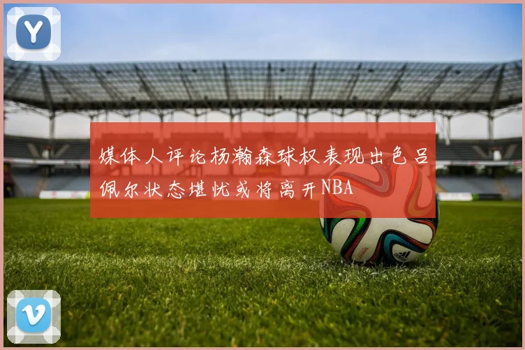 媒体人评论杨瀚森球权表现出色吕佩尔状态堪忧或将离开NBA